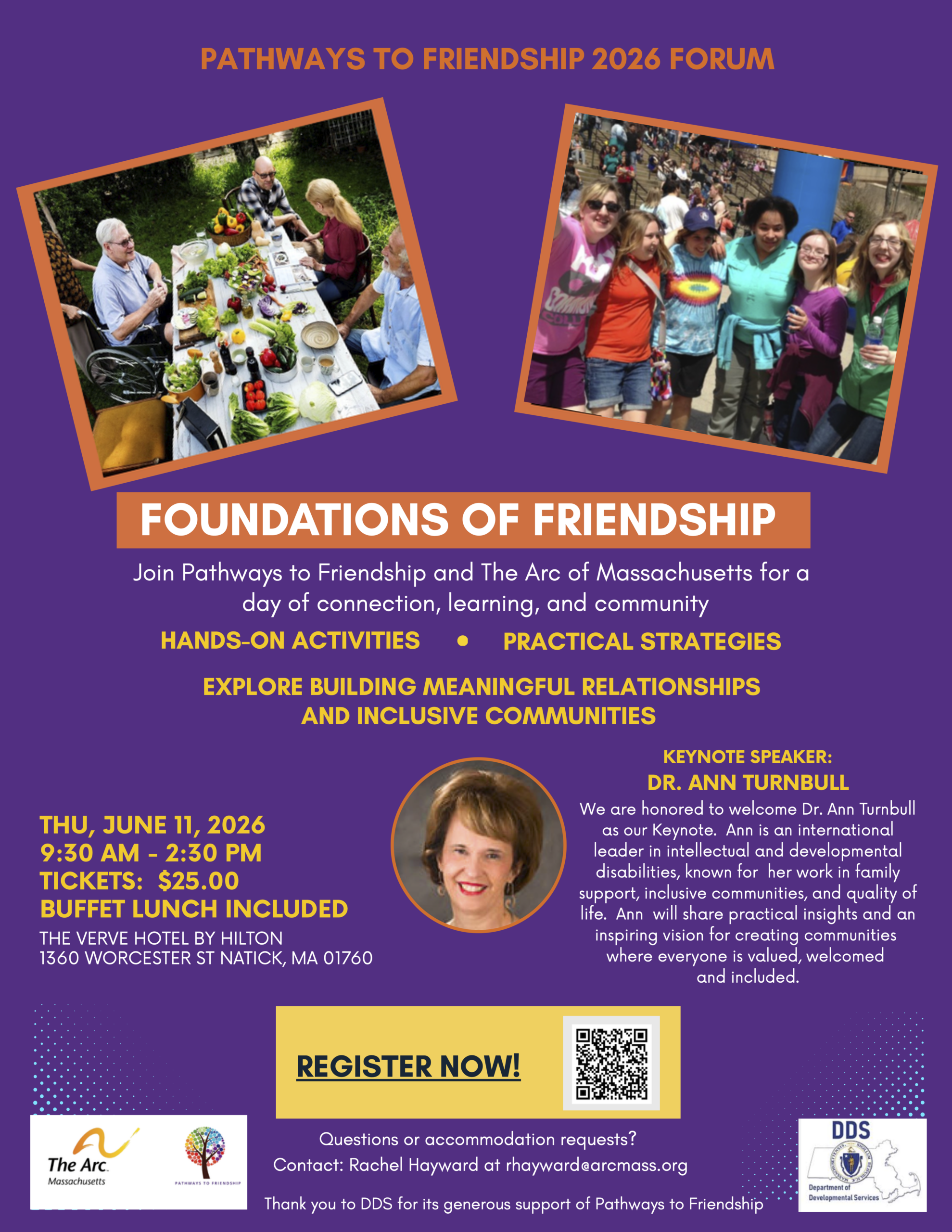 PATHWAYS TO FRIENDSHIP 2026 FORUM FOUNDATIONS OF FRIENDSHIP Join Pathways to Friendship and The Arc of Massachusetts for a day of connection, learning, and community HANDS-ON ACTIVITIES PRACTICAL STRATEGIES EXPLORE BUILDING MEANINGFUL RELATIONSHIPS AND INCLUSIVE COMMUNITIES THU, JUNE 11, 2026 9:30 AM - 2:30 PM TICKETS: $25.00 BUFFET LUNCH INCLUDED THE VERVE HOTEL BY HILTON 1360 WORCESTER ST NATICK, MA 01760 KEYNOTE SPEAKER: DR. ANN TURNBULL We are honored to welcome Dr. Ann Turnbull as our Keynote. Ann is an international leader in intellectual and developmental disabilities, known for her work in family support, inclusive communities, and quality of life. Ann will share practical insights and an inspiring vision for creating communities where everyone is valued, welcomed and included. REGISTER NOW! Questions or accommodation requests? Contact: Rachel Hayward at rhayward@arcmass.org Thank you to DDS for its generous support of Pathways to Friendship